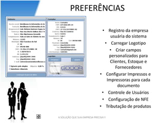 PREFERÊNCIAS

                                • Registro da empresa
                                    usuária do sistema
                                 • Carregar Logotipo
                                   • Criar campos
                                   personalizados para
                                    Clientes, Estoque e
                                       Fornecedores
                               • Configurar Impressos e
                                  Impressoras para cada
                                        documento
                                • Controle de Usuários
                                • Configuração de NFE
                               • Tributação de produtos

A SOLUÇÃO QUE SUA EMPRESA PRECISA!!!
 