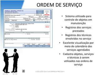 ORDEM DE SERVIÇO
                               • Sistema utilizado para
                                 controle de objetos em
                                        manutenção
                               • Registros dos serviços
                                         prestados
                              • Registros dos técnicos
                                  envolvidos no serviço
                             • Excelente visualização por
                                 meio de calendário dos
                                   serviços agendados
                             • Cadastra objetos, serviços
                                    e técnicos à serem
                                 utilizados nas ordens de
                                          serviço

A SOLUÇÃO QUE SUA EMPRESA PRECISA!!!
 