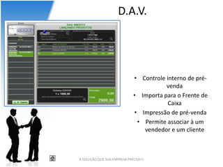 D.A.V.




                              • Controle interno de pré-
                                         venda
                              • Importa para o Frente de
                                          Caixa
                              • Impressão de pré-venda
                               • Permite associar à um
                                 vendedor e um cliente



A SOLUÇÃO QUE SUA EMPRESA PRECISA!!!
 
