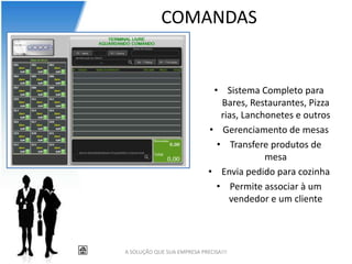 COMANDAS


                              • Sistema Completo para
                                Bares, Restaurantes, Pizza
                                rias, Lanchonetes e outros
                             • Gerenciamento de mesas
                               • Transfere produtos de
                                           mesa
                             • Envia pedido para cozinha
                               • Permite associar à um
                                  vendedor e um cliente




A SOLUÇÃO QUE SUA EMPRESA PRECISA!!!
 
