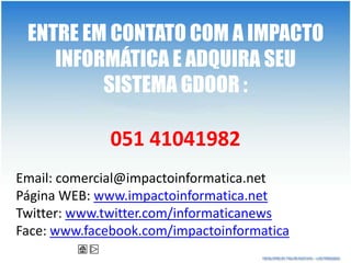 ENTRE EM CONTATO COM A IMPACTO
    INFORMÁTICA E ADQUIRA SEU
         SISTEMA GDOOR :

              051 41041982
Email: comercial@impactoinformatica.net
Página WEB: www.impactoinformatica.net
Twitter: www.twitter.com/informaticanews
Face: www.facebook.com/impactoinformatica
 