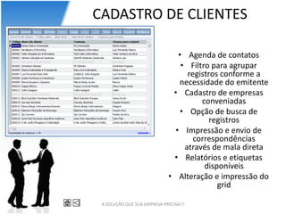 CADASTRO DE CLIENTES

                                 • Agenda de contatos
                                  • Filtro para agrupar
                                    registros conforme a
                                 necessidade do emitente
                               • Cadastro de empresas
                                        conveniadas
                                  • Opção de busca de
                                           registros
                                • Impressão e envio de
                                      correspondências
                                   através de mala direta
                               • Relatórios e etiquetas
                                         disponíveis
                              • Alteração e impressão do
                                             grid

 A SOLUÇÃO QUE SUA EMPRESA PRECISA!!!
 
