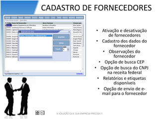 CADASTRO DE FORNECEDORES

                                 • Ativação e desativação
                                       de fornecedores
                                 • Cadastro dos dados do
                                          fornecedor
                                     • Observações do
                                          fornecedor
                                   • Opção de busca CEP
                                • Opção de busca do CNPJ
                                       na receita federal
                                  • Relatórios e etiquetas
                                          disponíveis
                                  • Opção de envio de e-
                                    mail para o fornecedor



   A SOLUÇÃO QUE SUA EMPRESA PRECISA!!!
 