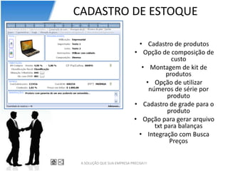 CADASTRO DE ESTOQUE

                               • Cadastro de produtos
                              • Opção de composição de
                                           custo
                                • Montagem de kit de
                                         produtos
                                 • Opção de utilizar
                                  números de série por
                                         produto
                              • Cadastro de grade para o
                                         produto
                              • Opção para gerar arquivo
                                    txt para balanças
                               • Integração com Busca
                                          Preços


 A SOLUÇÃO QUE SUA EMPRESA PRECISA!!!
 