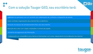 GED Essential – Gestão de Documentos eletrônicas, Guarda, integração de com Scanner, Buscas e etc.
Auti Docs - Gestão de Auditoria de Documentos,
Social Docs – Alertas e avisos integrados
BPM Docs – Workflows de aprovação e processos
CEDOC – Gestão de Protocolo completo com Descarte e Expurgo
E o mais novo GED FOR SALES, sistema off-line de cadastros de clientes e documentos para
digitalização integrada.
FOR
SALESPOWERED BY TAUGOR GED
Conheça hoje o Taugor GED e seus módulos:
 