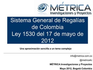 Sistema General de Regalías
       de Colombia
Ley 1530 del 17 de mayo de
          2012
   Una aproximación sencilla a un tema complejo


                                             info@metrica.com.co
                                                     @metrica4c
                            MÉTRICA Investigaciones y Proyectos
                                     Mayo 2012, Bogotá Colombia
 