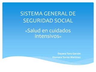 SISTEMA GENERAL DE 
SEGURIDAD SOCIAL 
«Salud en cuidados 
intensivos» 
Dayana Toro Garzón 
Xiomara Torres Martínez 
 