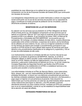 posibilidad de crear diferencias en la calidad de los servicios que prestan en
comparación con los de las Empresas Sociales del Estado (ESE) que continuarán
con escasez de recursos.

Los trabajadores independientes que no están habituados a cotizar a la seguridad
social continuarán con el uso de los servicios de acuerdo con su capacidad de
pago y constituyen el núcleo principal de población de los vinculados, quienes
difícilmente accederán al sistema.

                    BENEFICIOS DE LA LEY EN SERVICIOS

En relación con los servicios que se prestarán en el Plan Obligatorio de Salud
(POS) el texto de la Ley 100 establece comparación con los servicios que se
definen en el Decreto 1650 de 1977 que regía el contenido de los servicios que
prestaría el ISS a sus afiliados. Si se comparan los títulos 1650 y el Manual de
Procedimientos y Actividades del POS (MAPIPOS)4, se encuentra que son
semejantes. Sin embargo, el análisis detallado de este último, muestra diferencias
sustanciales entre ambos contenidos, a expensas de la salud y de los beneficios
de los afiliados al nuevo sistema. Es así, como en el régimen existente en el ISS
no hay tiempos de espera para acceder a procedimientos quirúrgicos lo que
sucede en el POS donde el nuevo afiliado debe esperar 50 semanas para tener
derecho a los procedimientos clasificados en la categoría 8 y superiores y 100 en
el caso de enfermedades de alto costo.

Los medicamentos incluidos en el listado del ISS son muchos más de los que
aparecen en el listado de genéricos del MAPIPOS. Además, en el ISS el
trabajador afiliado no debía cancelar cuotas moderadoras mientras que sí lo debe
hacer en el POS. Debido a la falta de reglamentación y al mismo proceso de
transición y adecuación institucional a lo definido por la Ley, no se han creado los
Consejos Regionales de Seguridad Social lo que facilita a las EPS brindar
servicios inferiores a los establecidos en el POS o a establecer barreras a los
usuarios para acceder a muchos servicios.

Las enfermedades incluidas en el Plan de Atención Básica, como tuberculosis,
lepra, dengue, etc., que son responsabilidad del Ministerio de Salud y de las
entidades territoriales, no tienen aún una definición procedimental que permita a
las distintas entidades establecer responsabilidades de atención o de facturación y
pago según el régimen al cual pertenezca el paciente. Esta situación ha
determinado que muchas personas con este tipo de enfermedades deban recorrer
varias instituciones para lograr su atención, y las IPS oficiales continúan
atendiendo personas con esos cuadros clínicos, remitidas por EPS que consideran
que no es su responsabilidad, cuando la Ley les establece la responsabilidad total
de la atención de salud del afiliado.

                    ENTIDADES PROMOTORAS DE SALUD
 