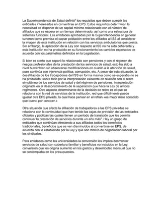 La Superintendencia de Salud definió5 los requisitos que deben cumplir las
entidades interesadas en convertirse en EPS. Estos requisitos determinan la
necesidad de disponer de un capital mínimo relacionado con el número de
afiliados que se espera en un tiempo determinado, así como una estructura de
sistemas funcional. Las entidades aprobadas por la Superintendencia en general
tuvieron como premisa el captar población entre los afiliados al ISS al considerar
la imagen de esta institución en relación con los servicios ambulatorios que presta.
Sin embargo, la aplicación de la Ley con respecto al ISS no ha sido coherente y
esta institución no ha producido en su funcionamiento los cambios esperados de
acuerdo con los parámetros definidos en la Legislación.

Si bien es cierto que separó lo relacionado con pensiones y con el régimen de
riesgos profesionales de la prestación de los servicios de salud, esto ha sido a
nivel burocrático sin observarse modificaciones en cuanto a la atención de salud,
pues continúa con injerencia política, corrupción, etc. A pesar de esta situación, la
desafiliación de los trabajadores del ISS en forma masiva como se esperaba no se
ha producido, sobre todo por la interpretación existente en relación con el retiro
simultáneo de los servicios de salud y del régimen de pensiones, interpretación
originada en el desconocimiento de la separación que hace la Ley de ambos
regímenes. Otro aspecto determinante de la decisión de retiro es el que se
relaciona con la red de servicios de la institución, red que difícilmente puede
igualar otra EPS privada, lo cual hace pensar en el refrán «es mejor malo conocido
que bueno por conocer.»

Otra situación que afecta la afiliación de trabajadores a las EPS privadas se
relaciona con la continuidad que han tenido las cajas de previsión de las entidades
oficiales y públicas las cuales tienen un período de transición que les permite
continuar la prestación de servicios durante un año más6. Hay un grupo de
entidades que continúan ofreciendo a sus afiliados todos los beneficios
tradicionales, beneficios que se ven disminuidos al convertirse en EPS, de
acuerdo con lo establecido por la Ley y que son motivo de negociación laboral por
los sindicatos.

Para entidades como las universidades la conversión les implica desmontar
servicios de salud con cobertura familiar y beneficios no incluidos en la Ley,
conversión que les origina aumento en los gastos y desembolso mensual que no
se contemplaba en los presupuestos.
 
