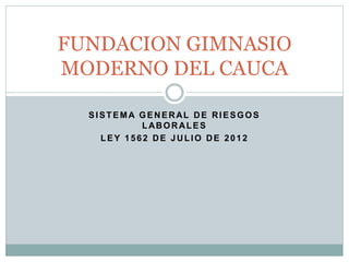 SISTEMA GENERAL DE RIESGOS
LABORALES
LEY 1562 DE JULIO DE 2012
FUNDACION GIMNASIO
MODERNO DEL CAUCA
 