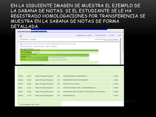 EN LA SIGUIENTE IMAGEN SE MUESTRA EL EJEMPLO DE
LA SABANA DE NOTAS. SI EL ESTUDIANTE SE LE HA
REGISTRADO HOMOLOGACIONES POR TRANSFERENCIA SE
MUESTRA EN LA SABANA DE NOTAS DE FORMA
DETALLADA.
 