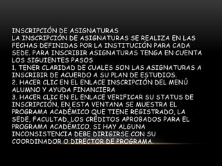 INSCRIPCIÓN DE ASIGNATURAS
LA INSCRIPCIÓN DE ASIGNATURAS SE REALIZA EN LAS
FECHAS DEFINIDAS POR LA INSTITUCIÓN PARA CADA
SEDE. PARA INSCRIBIR ASIGNATURAS TENGA EN CUENTA
LOS SIGUIENTES PASOS
1. TENER CLARIDAD DE CUALES SON LAS ASIGNATURAS A
INSCRIBIR DE ACUERDO A SU PLAN DE ESTUDIOS.
2. HACER CLIC EN EL ENLACE INSCRIPCIÓN DEL MENÚ
ALUMNO Y AYUDA FINANCIERA
3. HACER CLIC EN EL ENLACE VERIFICAR SU STATUS DE
INSCRIPCIÓN, EN ESTA VENTANA SE MUESTRA EL
PROGRAMA ACADÉMICO QUE TIENE REGISTRADO, LA
SEDE, FACULTAD, LOS CRÉDITOS APROBADOS PARA EL
PROGRAMA ACADÉMICO. SI HAY ALGUNA
INCONSISTENCIA DEBE DIRIGIRSE CON SU
COORDINADOR O DIRECTOR DE PROGRAMA.
 
