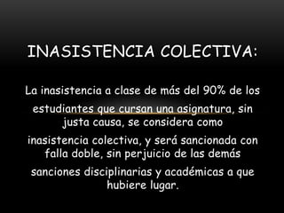 INASISTENCIA COLECTIVA:

La inasistencia a clase de más del 90% de los
 estudiantes que cursan una asignatura, sin
      justa causa, se considera como
inasistencia colectiva, y será sancionada con
   falla doble, sin perjuicio de las demás
 sanciones disciplinarias y académicas a que
                hubiere lugar.
 