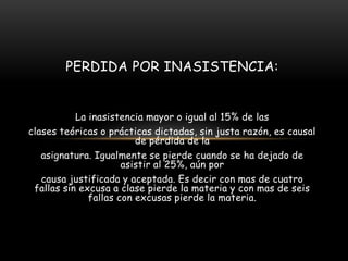 PERDIDA POR INASISTENCIA:


           La inasistencia mayor o igual al 15% de las
clases teóricas o prácticas dictadas, sin justa razón, es causal
                         de pérdida de la
   asignatura. Igualmente se pierde cuando se ha dejado de
                      asistir al 25%, aún por
   causa justificada y aceptada. Es decir con mas de cuatro
 fallas sin excusa a clase pierde la materia y con mas de seis
              fallas con excusas pierde la materia.
 