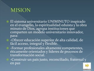  El sistema universitario UNIMINUTO inspirado
en el evangelio, la espiritualidad eduista y la obra
minuto de Dios, agrupa instituciones que
comparten un modelo universitario innovador,
para:
 -Ofrecer educación superior de alta calidad, de
fácil acceso, integral y flexible.
 -Formar profesionales altamente competentes,
éticamente orientados y lideres de procesos de
transformación social.
 -Construir un país justo, reconciliado, fraternal y
en paz
 