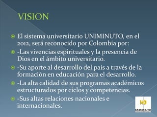  El sistema universitario UNIMINUTO, en el
2012, será reconocido por Colombia por:
 -Las vivencias espirituales y la presencia de
Dios en el ámbito universitario.
 -Su aporte al desarrollo del país a través de la
formación en educación para el desarrollo.
 -La alta calidad de sus programas académicos
estructurados por ciclos y competencias.
 -Sus altas relaciones nacionales e
internacionales.
 