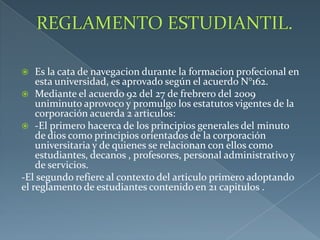  Es la cata de navegacion durante la formacion profecional en
esta universidad, es aprovado según el acuerdo N°162.
 Mediante el acuerdo 92 del 27 de frebrero del 2009
uniminuto aprovoco y promulgo los estatutos vigentes de la
corporación acuerda 2 articulos:
 -El primero hacerca de los principios generales del minuto
de dios como principios orientados de la corporación
universitaria y de quienes se relacionan con ellos como
estudiantes, decanos , profesores, personal administrativo y
de servicios.
-El segundo refiere al contexto del articulo primero adoptando
el reglamento de estudiantes contenido en 21 capitulos .
 