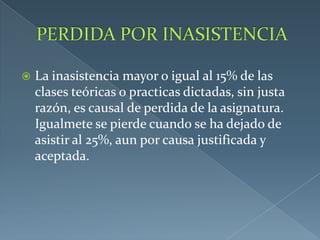  La inasistencia mayor o igual al 15% de las
clases teóricas o practicas dictadas, sin justa
razón, es causal de perdida de la asignatura.
Igualmete se pierde cuando se ha dejado de
asistir al 25%, aun por causa justificada y
aceptada.
 
