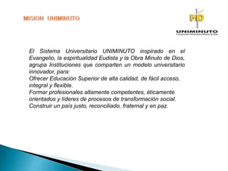 El Sistema Universitario UNIMINUTO inspirado en el
Evangelio, la espiritualidad Eudista y la Obra Minuto de Dios,
agrupa Instituciones que comparten un modelo universitario
innovador, para:
Ofrecer Educación Superior de alta calidad, de fácil acceso,
integral y flexible.
Formar profesionales altamente competentes, éticamente
orientados y líderes de procesos de transformación social.
Construir un país justo, reconciliado, fraternal y en paz.
 
