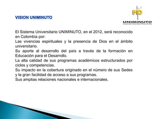 El Sistema Universitario UNIMINUTO, en el 2012, será reconocido
en Colombia por:
Las vivencias espirituales y la presencia de Dios en el ámbito
universitario.
Su aporte al desarrollo del país a través de la formación en
Educación para el Desarrollo.
La alta calidad de sus programas académicos estructurados por
ciclos y competencias.
Su impacto en la cobertura originado en el número de sus Sedes
y la gran facilidad de acceso a sus programas.
Sus amplias relaciones nacionales e internacionales.
 