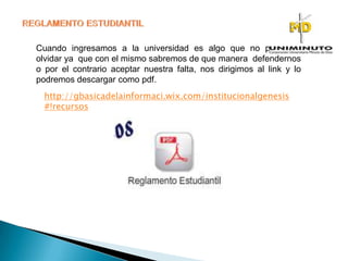 Cuando ingresamos a la universidad es algo que no podemos
olvidar ya que con el mismo sabremos de que manera defendernos
o por el contrario aceptar nuestra falta, nos dirigimos al link y lo
podremos descargar como pdf.
http://gbasicadelainformaci.wix.com/institucionalgenesis
#!recursos
 