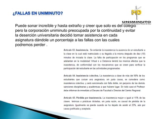 Puede sonar increíble y hasta extraño y creer que solo es del colegio
pero la corporación uniminuto preocupada por la continuidad y evitar
la deserción universitaria decidió tomar asistencia en cada
asignatura dándole un porcentaje a las fallas con las cuales
podremos perder .
 