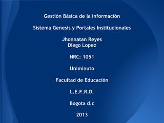 Gestión Básica de la Información
Sistema Genesis y Portales Institucionales
Jhonnatan Reyes
Diego Lopez
NRC: 1051
Uniminuto
Facultad de Educación
L.E.F.R.D.
Bogota d.c
2013
 