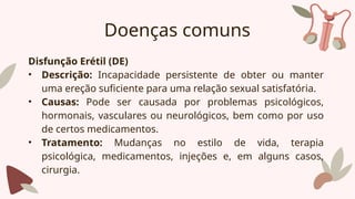 Doenças comuns
Disfunção Erétil (DE)
• Descrição: Incapacidade persistente de obter ou manter
uma ereção suficiente para uma relação sexual satisfatória.
• Causas: Pode ser causada por problemas psicológicos,
hormonais, vasculares ou neurológicos, bem como por uso
de certos medicamentos.
• Tratamento: Mudanças no estilo de vida, terapia
psicológica, medicamentos, injeções e, em alguns casos,
cirurgia.
 