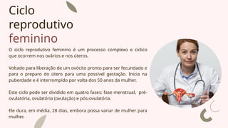 Ciclo
reprodutivo
feminino
O ciclo reprodutivo feminino é um processo complexo e cíclico
que ocorrem nos ovários e nos úteros.
Voltado para liberação de um ovócito pronto para ser fecundado e
para o preparo do útero para uma possível gestação. Inicia na
puberdade e é interrompido por volta dos 50 anos da mulher.
Este ciclo pode ser dividido em quatro fases: fase menstrual, pré-
ovulatória, ovulatória (ovulação) e pós-ovulatória.
Ele dura, em média, 28 dias, embora possa variar de mulher para
mulher.
 