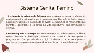 Sistema Genital Femino
• Diminuição do número de folículos: com o passar dos anos, o número de
óvulos nos ovários diminui, o que leva a uma menor liberação de óvulos durante
os ciclos menstruais. A quantidade de óvulos já é reduzida ao nascimento, mas
durante a puberdade e ao longo da vida reprodutiva, essa diminuição se
acentua.
• Perimenopausa e menopausa: eventualmente, os ovários param de liberar
óvulos, levando à diminuição acentuada na produção de estrogênio e
progesterona. Esse período de transição é chamado de perimenopausa e
culmina na menopausa, quando a mulher para de menstruar definitivamente.
 