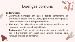 Doenças comuns
Endometriose
• Descrição: Condição em que o tecido semelhante ao
endométrio cresce fora do útero, geralmente em órgãos da
pelve, como ovários e trompas de falópio.
• Sintomas: Dor pélvica intensa, cólicas menstruais fortes, dor
durante a relação sexual, infertilidade.
• Tratamento: Pode incluir medicamentos para controle da
dor e hormônios; em casos mais graves, cirurgia para
remover o tecido endometrial.
 