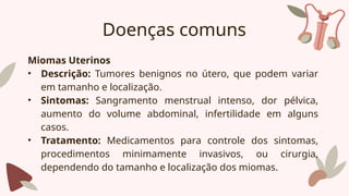 Doenças comuns
Miomas Uterinos
• Descrição: Tumores benignos no útero, que podem variar
em tamanho e localização.
• Sintomas: Sangramento menstrual intenso, dor pélvica,
aumento do volume abdominal, infertilidade em alguns
casos.
• Tratamento: Medicamentos para controle dos sintomas,
procedimentos minimamente invasivos, ou cirurgia,
dependendo do tamanho e localização dos miomas.
 