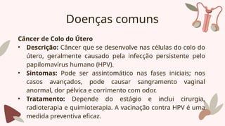 Doenças comuns
Câncer de Colo do Útero
• Descrição: Câncer que se desenvolve nas células do colo do
útero, geralmente causado pela infecção persistente pelo
papilomavírus humano (HPV).
• Sintomas: Pode ser assintomático nas fases iniciais; nos
casos avançados, pode causar sangramento vaginal
anormal, dor pélvica e corrimento com odor.
• Tratamento: Depende do estágio e inclui cirurgia,
radioterapia e quimioterapia. A vacinação contra HPV é uma
medida preventiva eficaz.
 
