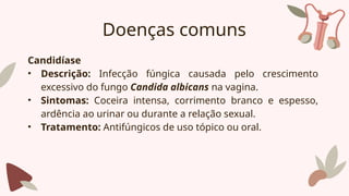 Doenças comuns
Candidíase
• Descrição: Infecção fúngica causada pelo crescimento
excessivo do fungo Candida albicans na vagina.
• Sintomas: Coceira intensa, corrimento branco e espesso,
ardência ao urinar ou durante a relação sexual.
• Tratamento: Antifúngicos de uso tópico ou oral.
 