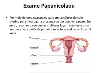 Exame Papanicolaou Por meio de uma raspagem, extraem-se células do colo uterino para investigar a presença de um possível cancro. Em geral, recomenda-se que as mulheres façam este teste uma vez por ano, a partir da primeira relação sexual ou ao fazer 18 anos. 