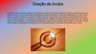 Doação de óvulos
A FIV/ICSI com doação de ovócitos é um tratamento que faz com que mulheres em falência ovárica (precoce ou
devida à idade) ou com certas doenças genéticas possam concretizar o sonho de engravidarem e serem mães.
Nestas situações utilizam-se ovócitos de dadoras jovens, selecionadas em função das características físicas do
casal recetor e sujeitas a um rigoroso processo prévio de seleção e exclusão de doenças genéticas. Os ovócitos
doados são fecundados com os espermatozóides do marido do casal recetor, dando origem a embriões. Depois
de formados, os embriões (normalmente 2, em casos excecionais 1 ou 3) são transferidos para o útero.
 