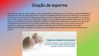 Doação de esperma
Nos casos em que, por razões médicas, não é possível fazer tratamento com os ovócitos e espermatozóides do
casal (porque estes não são produzidos ou não têm qualidade suficiente para serem utilizados no tratamento
ou pelo risco de transmissão de doenças genéticas), a única solução para que o casal concretize o seu desejo
de ter filhos é através do recurso a gâmetas de dador ou da transferência de embriões doados por outro casal.
Nessas circunstâncias o processo de doação é anónimo e totalmente confidencial, existindo um conjunto de
procedimentos que fazem com que todo o tratamento seja feito segundo as mais restritas normas de
qualidade e segurança, obedecendo às exigências definidas pelo Conselho Nacional de Procriação
Medicamente Assistida e também às normas e recomendações de boa prática médica internacionalmente
aceites.
 