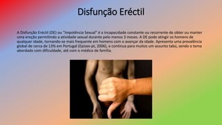 Disfunção Eréctil
A Disfunção Eréctil (DE) ou “Impotência Sexual” é a incapacidade constante ou recorrente de obter ou manter
uma ereção permitindo a atividade sexual durante pelo menos 3 meses. A DE pode atingir os homens de
qualquer idade, tornando-se mais frequente em homens com o avançar da idade. Apresenta uma prevalência
global de cerca de 13% em Portugal (Episex-pt, 2006), e continua para muitos um assunto tabú, sendo o tema
abordado com dificuldade, até com o médico de família.
 