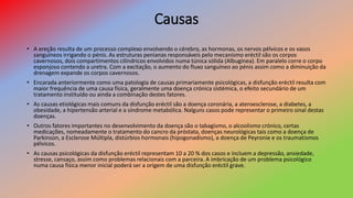 Causas
• A ereção resulta de um processo complexo envolvendo o cérebro, as hormonas, os nervos pélvicos e os vasos
sanguíneos irrigando o pénis. As estruturas penianas responsáveis pelo mecanismo eréctil são os corpos
cavernosos, dois compartimentos cilíndricos envolvidos numa túnica sólida (Albugínea). Em paralelo corre o corpo
esponjoso contendo a uretra. Com a excitação, o aumento do fluxo sanguíneo ao pénis assim como a diminuição da
drenagem expande os corpos cavernosos.
• Encarada anteriormente como uma patologia de causas primariamente psicológicas, a disfunção eréctil resulta com
maior frequência de uma causa física, geralmente uma doença crónica sistémica, o efeito secundário de um
tratamento instituído ou ainda a combinação destes fatores.
• As causas etiológicas mais comuns da disfunção eréctil são a doença coronária, a ateroesclerose, a diabetes, a
obesidade, a hipertensão arterial e a síndrome metabólica. Nalguns casos pode representar o primeiro sinal destas
doenças.
• Outros fatores importantes no desenvolvimento da doença são o tabagismo, o alcoolismo crónico, certas
medicações, nomeadamente o tratamento do cancro da próstata, doenças neurológicas tais como a doença de
Parkinson, a Esclerose Múltipla, distúrbios hormonais (hipogonadismo), a doença de Peyronie e os traumatismos
pélvicos.
• As causas psicológicas da disfunção eréctil representam 10 a 20 % dos casos e incluem a depressão, ansiedade,
stresse, cansaço, assim como problemas relacionais com a parceira. A imbricação de um problema psicológico
numa causa física menor inicial poderá ser a origem de uma disfunção eréctil grave.
 