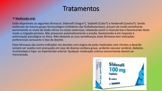 Tratamentos
Medicação oral:
Estão disponíveis os seguintes fármacos: Sildenafil (Viagra®), Tadalafil (Cialis®) e Vardenafil (Levitra®). Sendo
moléculas do mesmo grupo farmacológico (inibidores das fosfodiesterases), actuam de modo semelhante
aumentando os níveis de óxido nítrico no corpo cavernoso, relaxando assim o músculo liso e favorecendo deste
modo a irrigação peniana. Não provocam automaticamente a ereção, favorecendo-a em resposta à
estimulação psicológica ou física. Não obstante as suas semelhanças estes fármacos tem indicações
preferenciais consoante o tipo de doente.
Estes fármacos são contra-indicados nos doentes com angina de peito medicados com nitratos e deverão
sempre ser usados com precaução em caso de doença cardíaca grave, acidente vascular cerebral, diabetes
incontrolada e hipo- ou hipertensão arterial. Qualquer medicação crónica concomitante deverá ser
mencionada.
 
