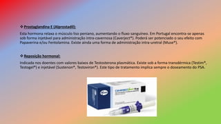 Prostaglandina E (Alprostadil):
Esta hormona relaxa o músculo liso peniano, aumentando o fluxo sanguíneo. Em Portugal encontra-se apenas
sob forma injetável para administração intra-cavernosa (Caverject®). Poderá ser potenciado o seu efeito com
Papaverina e/ou Fentolamina. Existe ainda uma forma de administração intra-uretral (Muse®).
Reposição hormonal:
Indicada nos doentes com valores baixos de Testosterona plasmática. Existe sob a forma transdérmica (Testim®,
Testogel®) e injetável (Sustenon®, Testoviron®). Este tipo de tratamento implica sempre o doseamento do PSA.
 