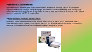 Implantação de próteses penianas:
Cirurgia reservada aos casos onde as outras modalidades terapêuticas falharam. Trata-se de uma opção
altamente invasiva e irreversível. Distinguem-se em próteses semi-rígidas e hidráulicas, feitas em silicone e
poliuretano. Apresenta uma alta taxa de satisfação, no entanto pode ocorrer infeção da prótese em 2 a 3% dos
doentes e apresentar até 15% de reoperações.
Aconselhamento psicológico e terapia sexual:
Pode servir como complemento das outras terapias para a disfunção eréctil , ou na presença de stresse,
ansiedade, depressão. A falta de conhecimentos acerca da função sexual normal ou qualquer tipo de tensão
relacional tornam essencial uma intervenção educativa para o doente ou o casal.
 