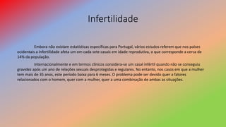 Infertilidade
Embora não existam estatísticas específicas para Portugal, vários estudos referem que nos países
ocidentais a infertilidade afeta um em cada sete casais em idade reprodutiva, o que corresponde a cerca de
14% da população.
Internacionalmente e em termos clínicos considera-se um casal infértil quando não se conseguiu
gravidez após um ano de relações sexuais desprotegidas e regulares. No entanto, nos casos em que a mulher
tem mais de 35 anos, este período baixa para 6 meses. O problema pode ser devido quer a fatores
relacionados com o homem, quer com a mulher, quer a uma combinação de ambas as situações.
 