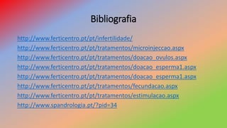 Bibliografia
http://www.ferticentro.pt/pt/infertilidade/
http://www.ferticentro.pt/pt/tratamentos/microinjeccao.aspx
http://www.ferticentro.pt/pt/tratamentos/doacao_ovulos.aspx
http://www.ferticentro.pt/pt/tratamentos/doacao_esperma1.aspx
http://www.ferticentro.pt/pt/tratamentos/doacao_esperma1.aspx
http://www.ferticentro.pt/pt/tratamentos/fecundacao.aspx
http://www.ferticentro.pt/pt/tratamentos/estimulacao.aspx
http://www.spandrologia.pt/?pid=34
 
