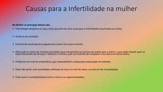 Causas para a Infertilidade na mulher
Na Mulher os principais fatores são:
 Infertilidade Idiopática ou seja a falta aparente de uma causa para a infertilidade encontrada na mulher,
 Ausência de ovulação;
 Insuficiente produção de progesterona a partir do corpo amarelo;
 Obstrução ou lesão das trompas de Falópio (que transportam os ovócitos do ovário para o útero), o que pode impedir quer os
espermatozoides de alcançar e fertilizar o ovócito, quer um embrião de completar o seu percurso até ao útero;
 Problemas ao nível do endométrio, que impossibilitam a adequada implantação do embrião;
 Pode não existir uma quantidade suficiente de muco no colo do útero, ou este ser de má qualidade;
 Pode existir incompatibilidade entre o muco e os espermatozoides;
 