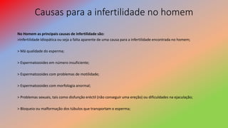 Causas para a infertilidade no homem
No Homem as principais causas de infertilidade são:
>Infertilidade Idiopática ou seja a falta aparente de uma causa para a infertilidade encontrada no homem;
> Má qualidade do esperma;
> Espermatozoides em número insuficiente;
> Espermatozoides com problemas de motilidade;
> Espermatozoides com morfologia anormal;
> Problemas sexuais, tais como disfunção eréctil (não conseguir uma ereção) ou dificuldades na ejaculação;
> Bloqueio ou malformação dos túbulos que transportam o esperma;
 