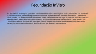 Fecundação InVitro
Na fecundação in vitro (FIV - por vezes também referida como "fertilização in vitro"), os ovócitos são recolhidos
a partir dos ovários, sendo de seguida fecundados com espermatozóides em meio laboratorial. Os embriões
assim obtidos são posteriormente transferidos para o útero da mulher. Ou seja, ao contrário do que sucede por
exemplo na IIU, na FIV a fecundação ocorre fora do organismo da mulher. As expressões “bebé proveta” ou
“fertilização in vitro” utilizadas em linguagem comum surgem exatamente devido ao facto do(s) ovócito(s)
ser(em) fecundados em laboratório, ao contrário do que acontece naturalmente.
 
