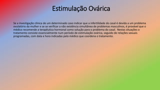 Estimulação Ovárica
Se a investigação clínica de um determinado caso indicar que a infertilidade do casal é devida a um problema
ovulatório da mulher e se se verificar a não existência simultânea de problemas masculinos, é provável que o
médico recomende a terapêutica hormonal como solução para o problema do casal. Nestas situações o
tratamento consiste essencialmente num período de estimulação ovárica, seguido de relações sexuais
programadas, com data e hora indicadas pelo médico que coordena o tratamento.
 
