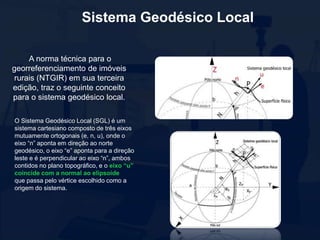 Sistema Geodésico Local
A norma técnica para o
georreferenciamento de imóveis
rurais (NTGIR) em sua terceira
edição, traz o seguinte conceito
para o sistema geodésico local.
O Sistema Geodésico Local (SGL) é um
sistema cartesiano composto de três eixos
mutuamente ortogonais (e, n, u), onde o
eixo “n” aponta em direção ao norte
geodésico, o eixo “e” aponta para a direção
leste e é perpendicular ao eixo “n”, ambos
contidos no plano topográfico, e o eixo “u”
coincide com a normal ao elipsoide
que passa pelo vértice escolhido como a
origem do sistema.
 