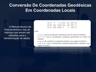 Conversão De Coordenadas Geodésicas
Em Coordenadas Locais
O Manual técnico de
Posicionamento, traz as
matrizes que devem ser
utilizadas para a
transformação de dados.
 